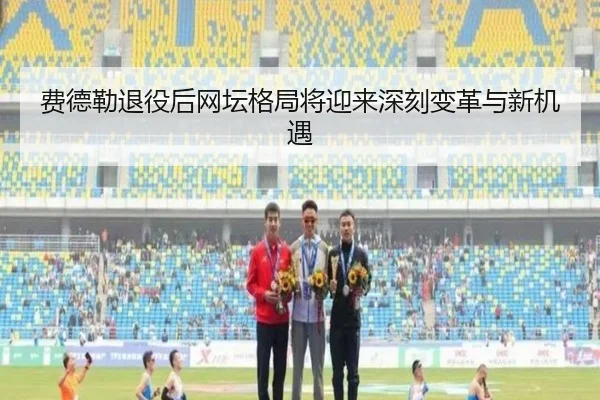 费德勒退役后网坛格局将迎来深刻变革与新机遇